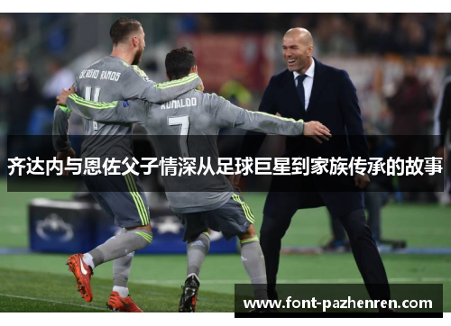 齐达内与恩佐父子情深从足球巨星到家族传承的故事 齐达内与恩佐父子情深从足球巨星到家族传承的故事