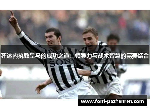 齐达内执教皇马的成功之道:领导力与战术智慧的完美结合 齐达内执教皇马的成功之道:领导力与战术智慧的完美结合