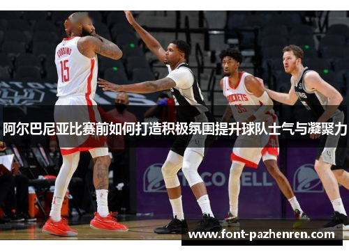 阿尔巴尼亚比赛前如何打造积极氛围提升球队士气与凝聚力