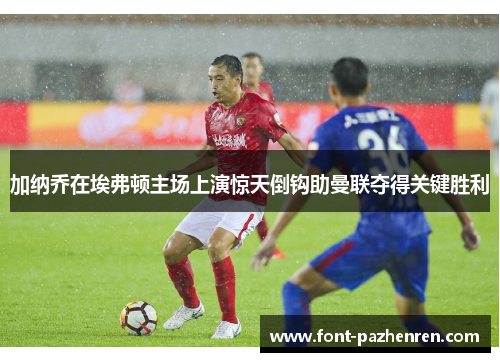 加纳乔在埃弗顿主场上演惊天倒钩助曼联夺得关键胜利 加纳乔在埃弗顿主场上演惊天倒钩助曼联夺得关键胜利